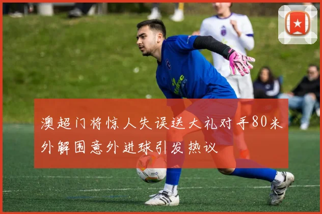 澳超门将惊人失误送大礼对手80米外解围意外进球引发热议